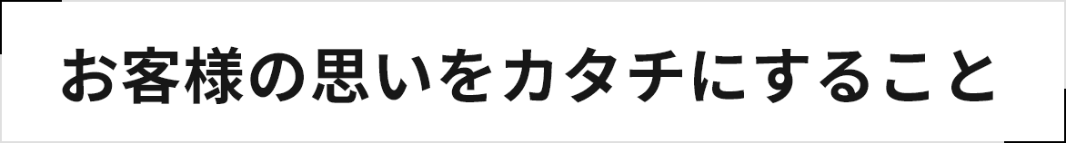 お客様の思いをカタチにすること